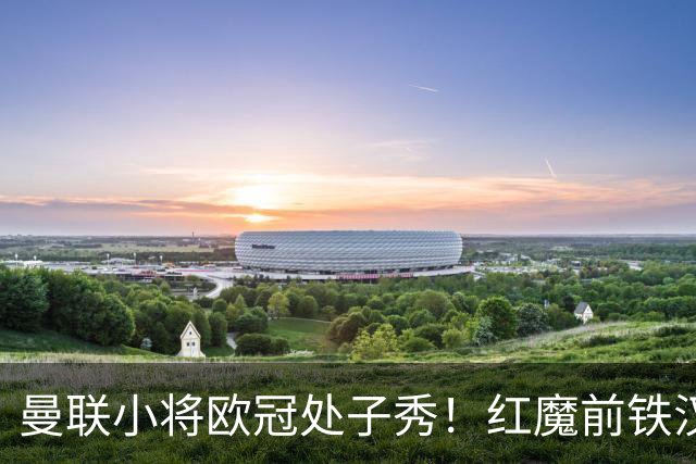 曼联小将欧冠处子秀！红魔前铁汉看哭：我儿子！